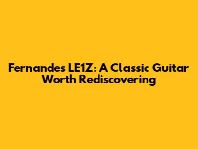 Fernandes LE1Z: A Classic Guitar Worth Rediscovering