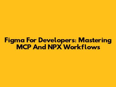 Figma For Developers: Mastering MCP And NPX Workflows