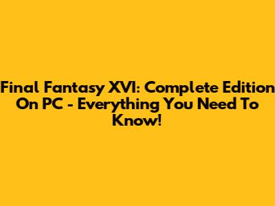 Final Fantasy XVI: Complete Edition On PC - Everything You Need To Know!