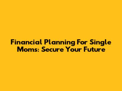 Financial Planning For Single Moms: Secure Your Future