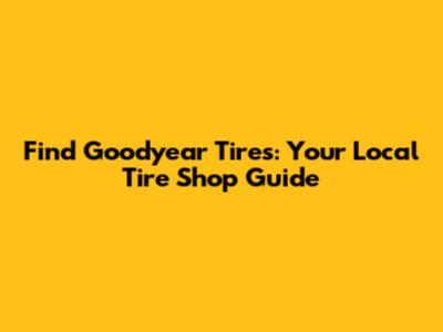 Find Goodyear Tires: Your Local Tire Shop Guide