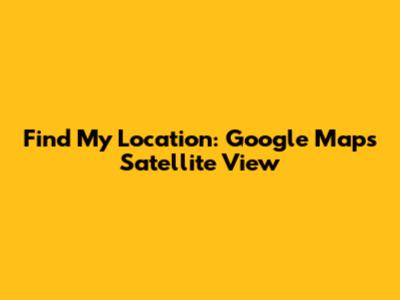 Find My Location: Google Maps Satellite View