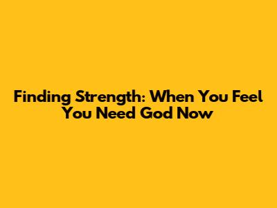 Finding Strength: When You Feel You Need God Now
