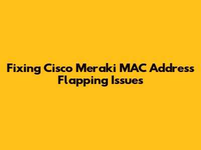 Fixing Cisco Meraki MAC Address Flapping Issues