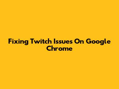 Fixing Twitch Issues On Google Chrome
