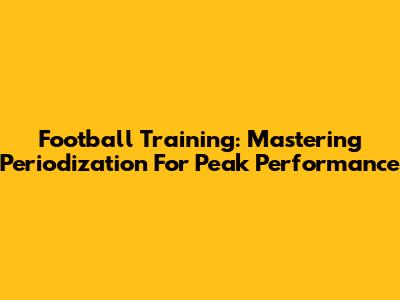 Football Training: Mastering Periodization For Peak Performance