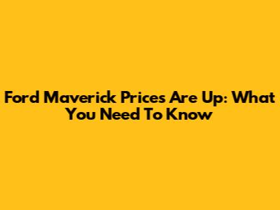 Ford Maverick Prices Are Up: What You Need To Know