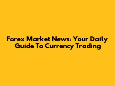 Forex Market News: Your Daily Guide To Currency Trading