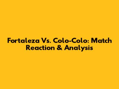 Fortaleza Vs. Colo-Colo: Match Reaction & Analysis