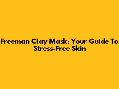 Freeman Clay Mask: Your Guide To Stress-Free Skin