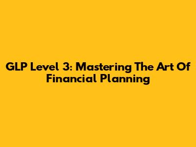 GLP Level 3: Mastering The Art Of Financial Planning