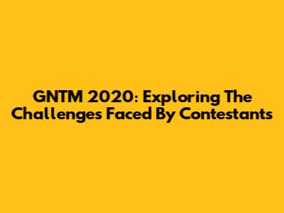 GNTM 2020: Exploring The Challenges Faced By Contestants