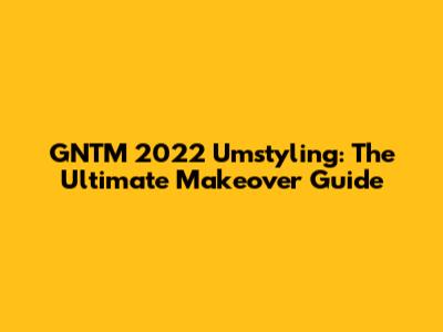 GNTM 2022 Umstyling: The Ultimate Makeover Guide