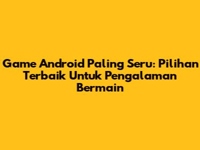 Game Android Paling Seru: Pilihan Terbaik Untuk Pengalaman Bermain