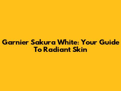 Garnier Sakura White: Your Guide To Radiant Skin