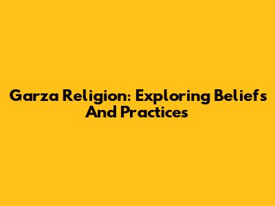 Garza Religion: Exploring Beliefs And Practices
