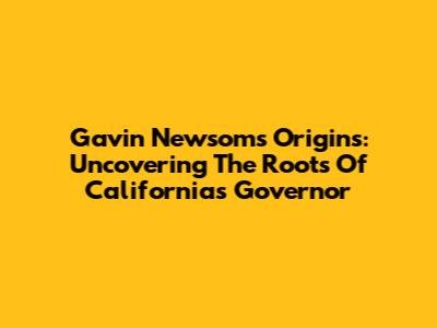 Gavin Newsom's Origins: Uncovering The Roots Of California's Governor