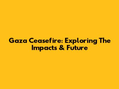 Gaza Ceasefire: Exploring The Impacts & Future