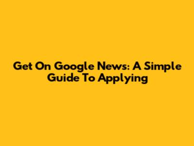 Get On Google News: A Simple Guide To Applying