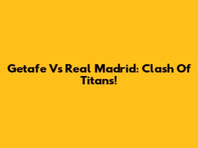 Getafe Vs Real Madrid: Clash Of Titans!