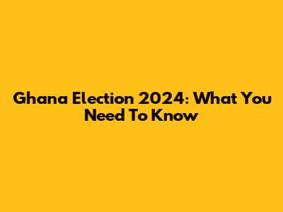 Ghana Election 2024: What You Need To Know