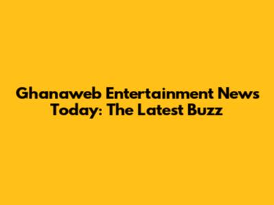 Ghanaweb Entertainment News Today: The Latest Buzz