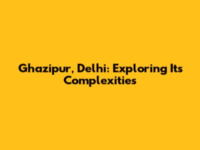 Ghazipur, Delhi: Exploring Its Complexities
