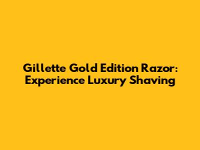Gillette Gold Edition Razor: Experience Luxury Shaving