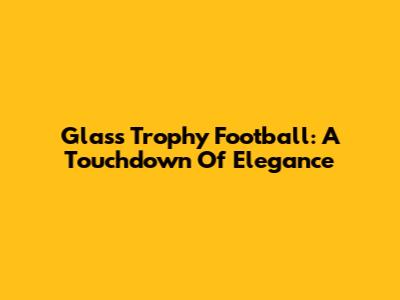 Glass Trophy Football: A Touchdown Of Elegance