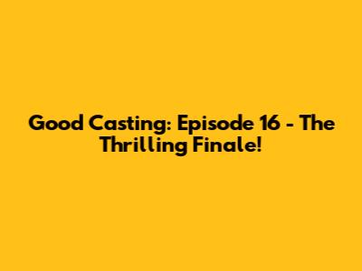 Good Casting: Episode 16 - The Thrilling Finale!