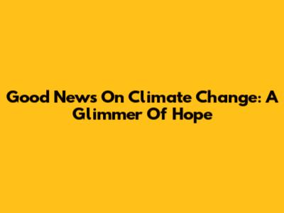 Good News On Climate Change: A Glimmer Of Hope