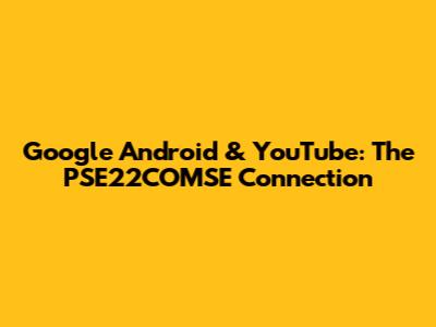 Google Android & YouTube: The PSE22COMSE Connection