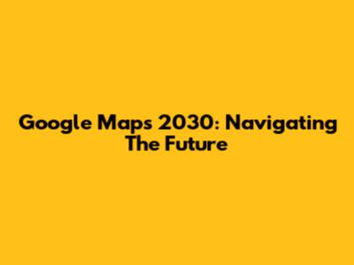 Google Maps 2030: Navigating The Future