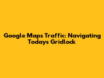 Google Maps Traffic: Navigating Today's Gridlock