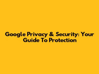 Google Privacy & Security: Your Guide To Protection
