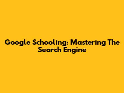Google Schooling: Mastering The Search Engine