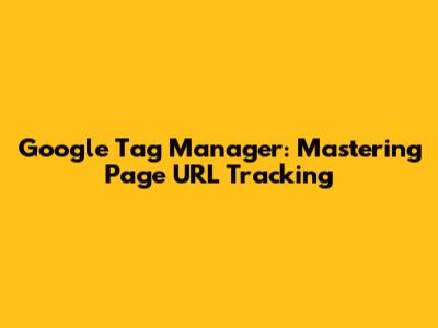 Google Tag Manager: Mastering Page URL Tracking