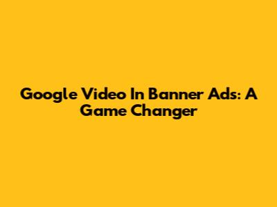 Google Video In Banner Ads: A Game Changer