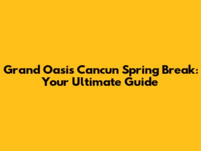 Grand Oasis Cancun Spring Break: Your Ultimate Guide