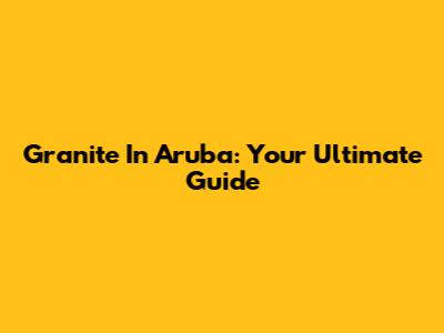 Granite In Aruba: Your Ultimate Guide