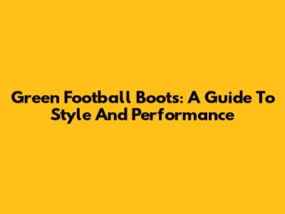 Green Football Boots: A Guide To Style And Performance