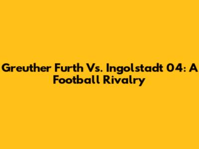 Greuther Furth Vs. Ingolstadt 04: A Football Rivalry