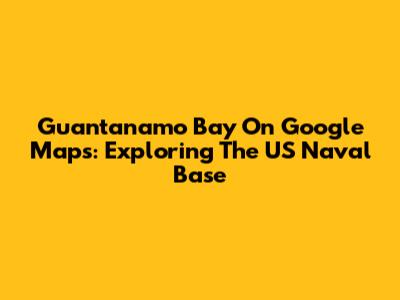 Guantanamo Bay On Google Maps: Exploring The US Naval Base