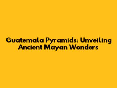 Guatemala Pyramids: Unveiling Ancient Mayan Wonders