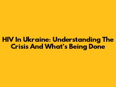 HIV In Ukraine: Understanding The Crisis And What’s Being Done