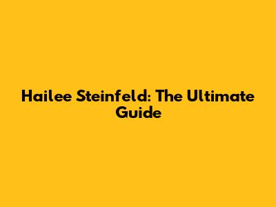 Hailee Steinfeld: The Ultimate Guide