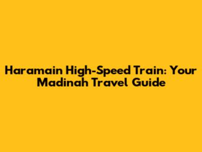 Haramain High-Speed Train: Your Madinah Travel Guide