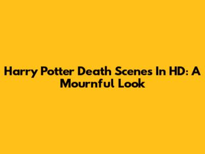 Harry Potter Death Scenes In HD: A Mournful Look