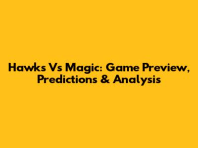 Hawks Vs Magic: Game Preview, Predictions & Analysis