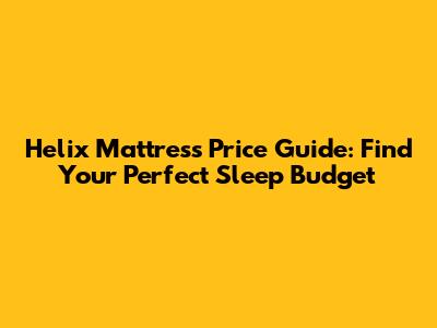 Helix Mattress Price Guide: Find Your Perfect Sleep Budget